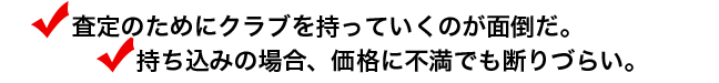 査定のためにクラブを持っていくのが面倒だ。持ち込みの場合、価格に不満でも断りづらい。